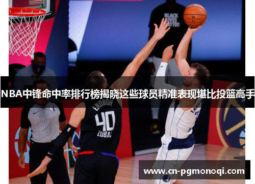 NBA中锋命中率排行榜揭晓这些球员精准表现堪比投篮高手