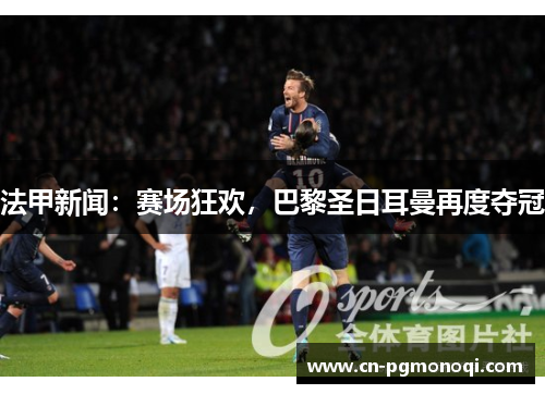 法甲新闻:赛场狂欢,巴黎圣日耳曼再度夺冠 法甲新闻:赛场狂欢,巴黎圣日耳曼再度夺冠