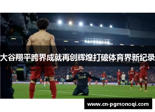 大谷翔平跨界成就再创辉煌打破体育界新纪录 大谷翔平跨界成就再创辉煌打破体育界新纪录