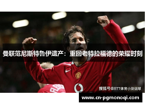 曼联范尼斯特鲁伊遗产：重回老特拉福德的荣耀时刻